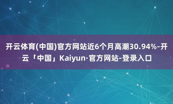开云体育(中国)官方网站近6个月高潮30.94%-开云「中国」Kaiyun·官方网站-登录入口