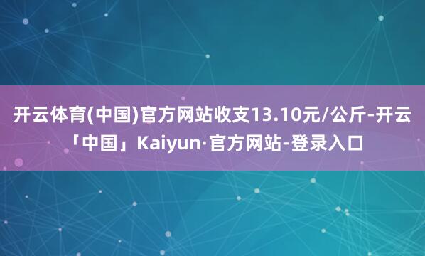 开云体育(中国)官方网站收支13.10元/公斤-开云「中国」Kaiyun·官方网站-登录入口