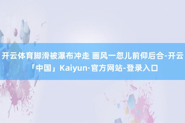 开云体育脚滑被瀑布冲走 画风一忽儿前仰后合-开云「中国」Kaiyun·官方网站-登录入口