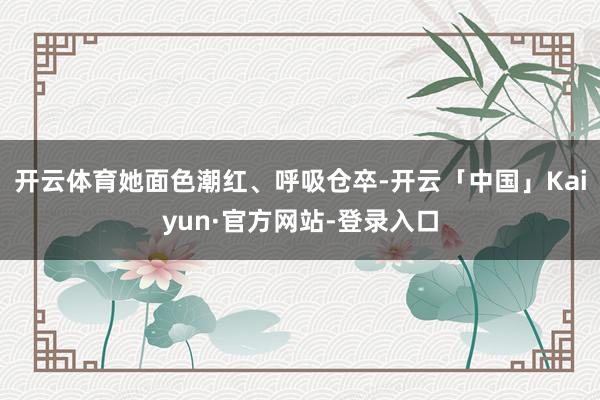 开云体育她面色潮红、呼吸仓卒-开云「中国」Kaiyun·官方网站-登录入口