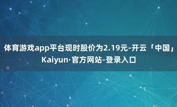 体育游戏app平台现时股价为2.19元-开云「中国」Kaiyun·官方网站-登录入口
