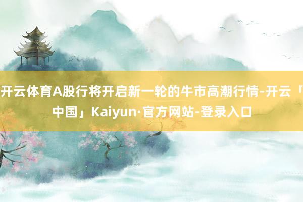 开云体育A股行将开启新一轮的牛市高潮行情-开云「中国」Kaiyun·官方网站-登录入口