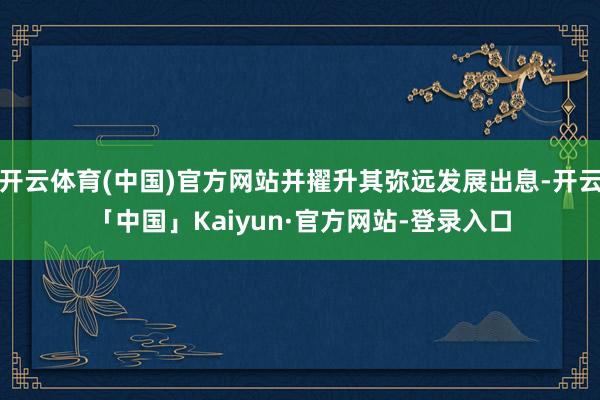 开云体育(中国)官方网站并擢升其弥远发展出息-开云「中国」Kaiyun·官方网站-登录入口